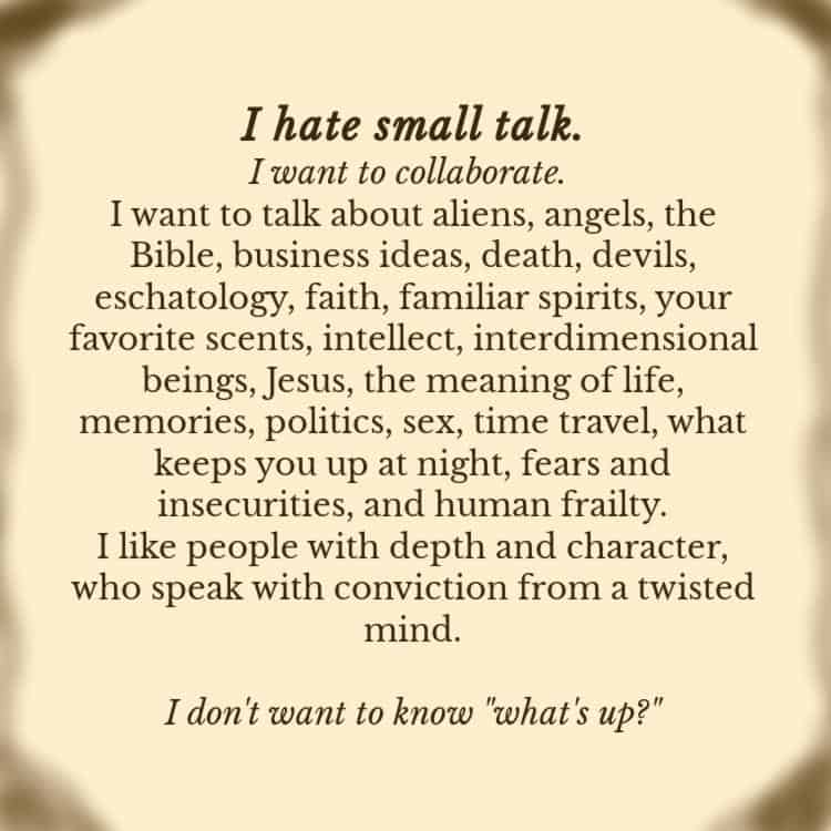 I hate small talk.
I want to collaborate. 
I want to talk about aliens, angels, the Bible, business ideas, death, devils, eschatology, faith, familiar spirits, your favorite scents, intellect, interdimensional beings, Jesus, the meaning of life, memories, politics, sex, time travel, what keeps you up at night, fears and insecurities, and human frailty.
I like people with depth and character, who speak with conviction from a twisted mind.

I don't want to know "what's up?"